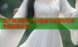 国产剧情糖心vlog精选平台轻松打造专属甜蜜故事