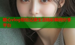 糖心vlog轻松记录生活精彩瞬间分享平台