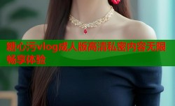 糖心污vlog成人版高清私密内容无限畅享体验