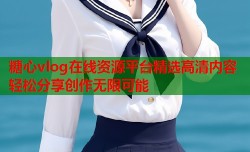 糖心vlog在线资源平台精选高清内容轻松分享创作无限可能