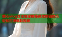 糖心vlog女主独家揭秘高效剪辑技巧轻松打造爆款视频