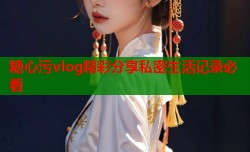 糖心污vlog精彩分享私密生活记录必看