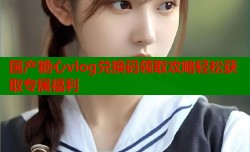 国产糖心vlog兑换码领取攻略轻松获取专属福利