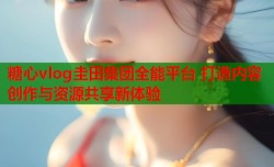 糖心vlog圭田集团全能平台 打造内容创作与资源共享新体验