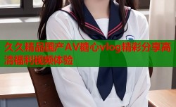 久久精品国产AV糖心vlog精彩分享高清福利视频体验