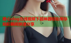 糖心vlog在线视频下载神器轻松保存精彩瞬间快速分享