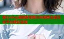 糖心vlog湖南教育网尖叫视频全能互动平台精彩呈现