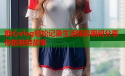 糖心vlog轻松记录生活精彩瞬间分享你的独特故事