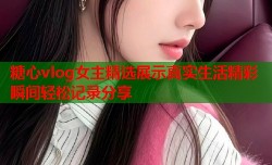 糖心vlog女主精选展示真实生活精彩瞬间轻松记录分享
