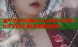 国产京东影视糖心vlog传媒一站式创作平台轻松制作高质量短视频