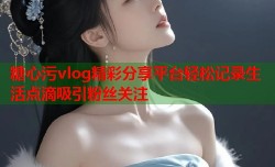 糖心污vlog精彩分享平台轻松记录生活点滴吸引粉丝关注