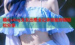 糖心vlog女友出差全记录智能剪辑轻松分享