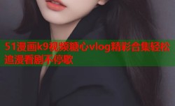 51漫画k9视频糖心vlog精彩合集轻松追漫看剧不停歇