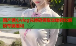 国产糖心vlog兑换码领取攻略轻松解锁专属福利