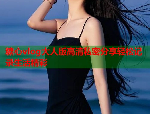 糖心vlog大人版高清私密分享轻松记录生活精彩  第2张