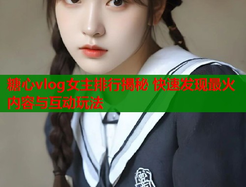 糖心vlog女主排行揭秘 快速发现最火内容与互动玩法  第2张