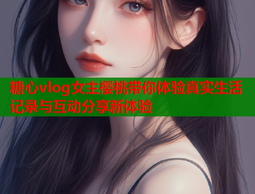 糖心vlog女主樱桃带你体验真实生活记录与互动分享新体验  第1张