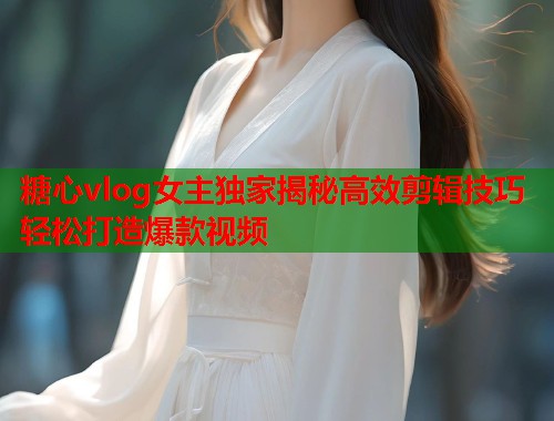 糖心vlog女主独家揭秘高效剪辑技巧轻松打造爆款视频  第1张