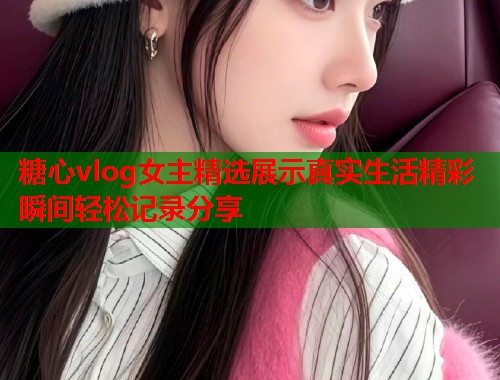 糖心vlog女主精选展示真实生活精彩瞬间轻松记录分享  第1张