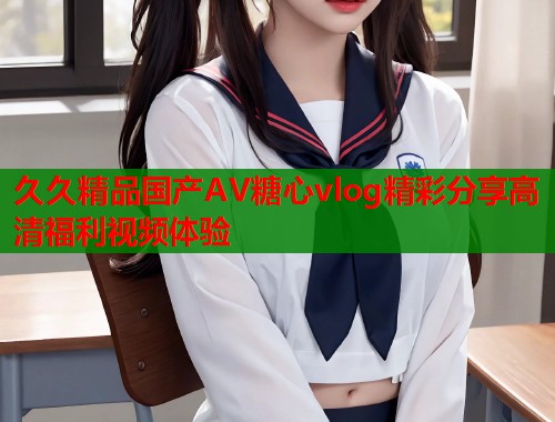 久久精品国产AV糖心vlog精彩分享高清福利视频体验  第1张
