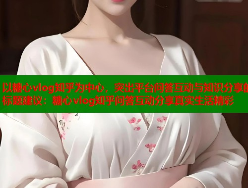 以糖心vlog知乎为中心，突出平台问答互动与知识分享的标题建议：糖心vlog知乎问答互动分享真实生活精彩  第1张