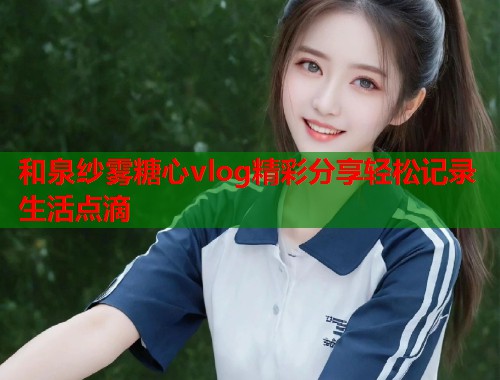 和泉纱雾糖心vlog精彩分享轻松记录生活点滴  第1张