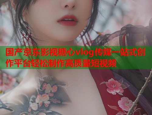 国产京东影视糖心vlog传媒一站式创作平台轻松制作高质量短视频  第1张