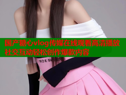 国产糖心vlog传媒在线观看高清播放社交互动轻松创作爆款内容  第2张