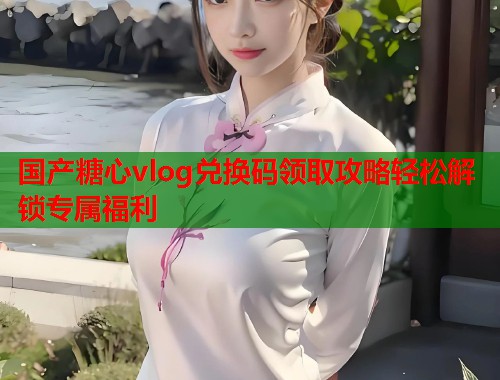 国产糖心vlog兑换码领取攻略轻松解锁专属福利  第1张