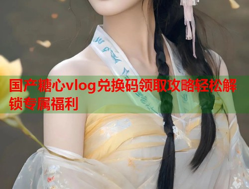 国产糖心vlog兑换码领取攻略轻松解锁专属福利  第2张