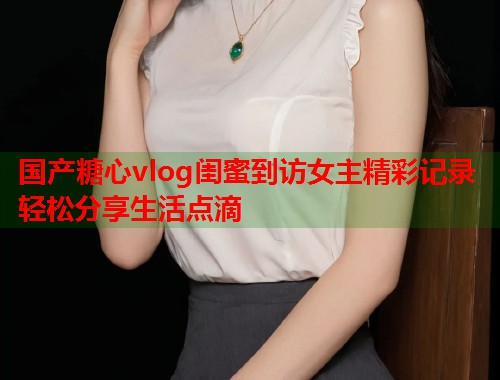 国产糖心vlog闺蜜到访女主精彩记录轻松分享生活点滴  第1张