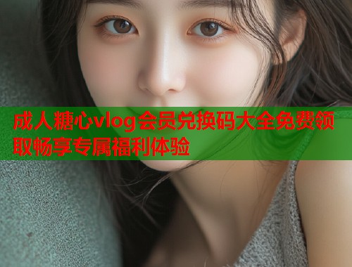 成人糖心vlog会员兑换码大全免费领取畅享专属福利体验  第1张