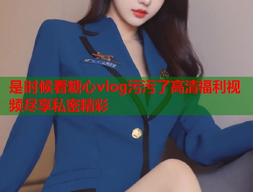 是时候看糖心vlog污污了高清福利视频尽享私密精彩  第1张