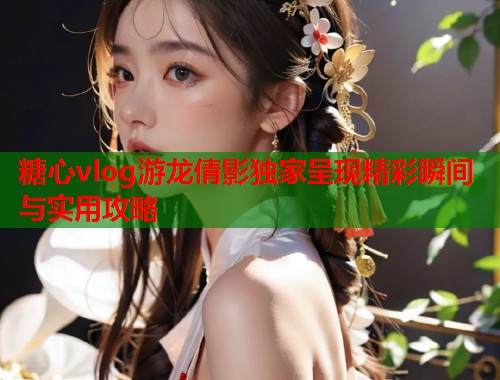 糖心vlog游龙倩影独家呈现精彩瞬间与实用攻略  第1张