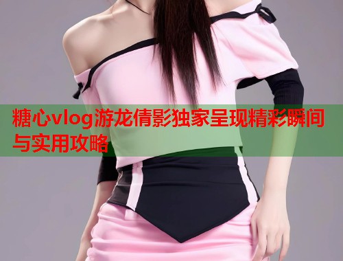 糖心vlog游龙倩影独家呈现精彩瞬间与实用攻略  第2张