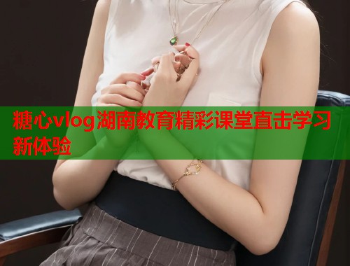 糖心vlog湖南教育精彩课堂直击学习新体验  第1张