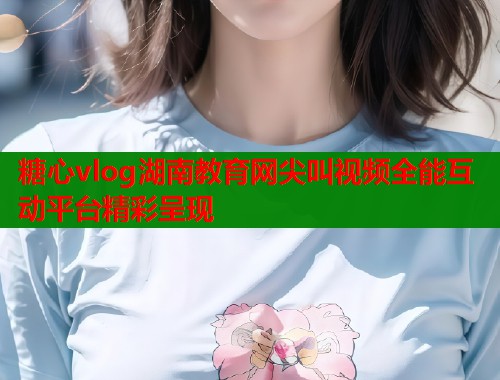 糖心vlog湖南教育网尖叫视频全能互动平台精彩呈现  第1张