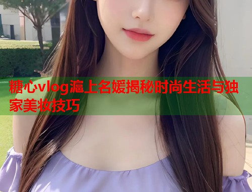 糖心vlog滬上名媛揭秘时尚生活与独家美妆技巧  第1张