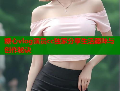 糖心vlog演员cc独家分享生活趣味与创作秘诀  第1张