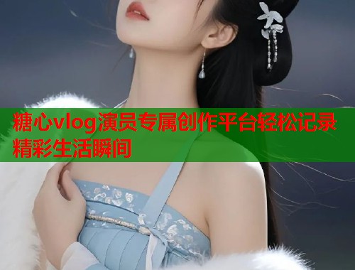 糖心vlog演员专属创作平台轻松记录精彩生活瞬间  第2张
