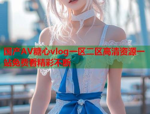 国产AV糖心vlog一区二区高清资源一站免费看精彩不断  第2张