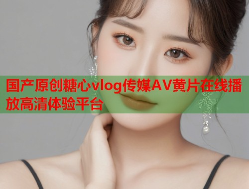 国产原创糖心vlog传媒AV黄片在线播放高清体验平台  第1张