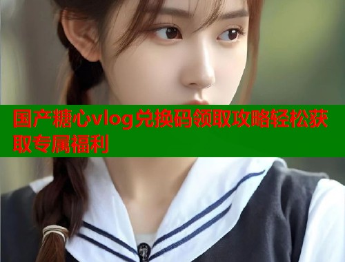国产糖心vlog兑换码领取攻略轻松获取专属福利  第1张