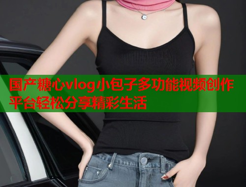 国产糖心vlog小包子多功能视频创作平台轻松分享精彩生活  第1张