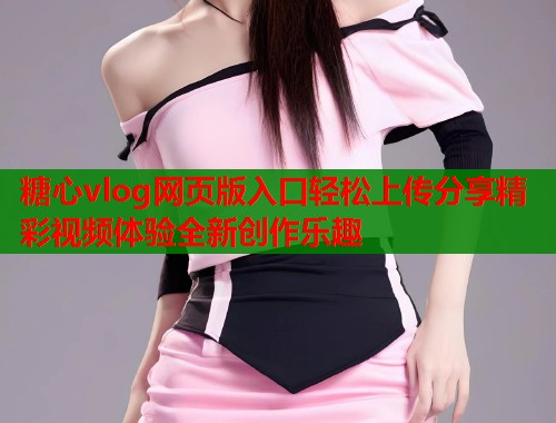 糖心vlog网页版入口轻松上传分享精彩视频体验全新创作乐趣  第1张
