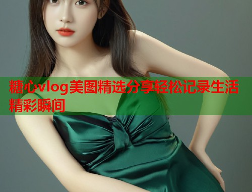 糖心vlog美图精选分享轻松记录生活精彩瞬间  第1张