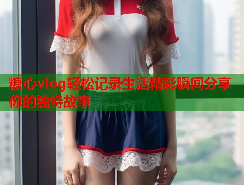 糖心vlog轻松记录生活精彩瞬间分享你的独特故事  第1张