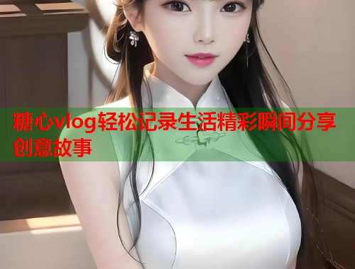糖心vlog轻松记录生活精彩瞬间分享创意故事  第1张