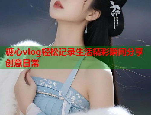 糖心vlog轻松记录生活精彩瞬间分享创意日常  第1张