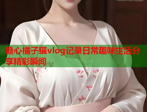糖心橘子猫vlog记录日常趣味生活分享精彩瞬间  第1张